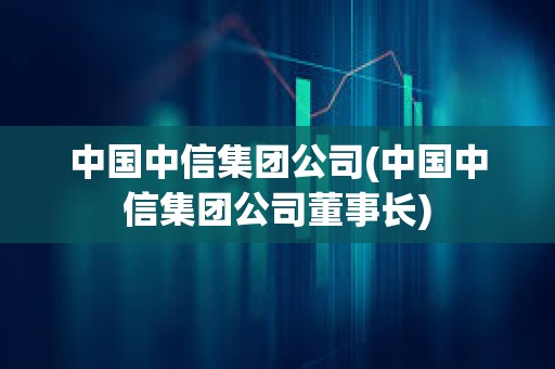 中國中信集團(tuán)公司(中國中信集團(tuán)公司董事長)