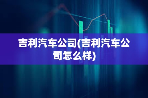吉利汽車公司(吉利汽車公司怎么樣) 吉利汽車公司(吉利汽車公司怎么樣)