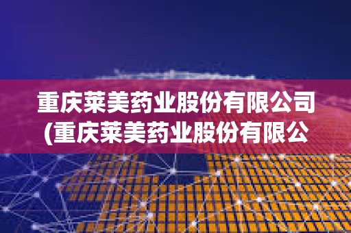 重慶萊美藥業股份有限公司(重慶萊美藥業股份有限公司怎么樣)