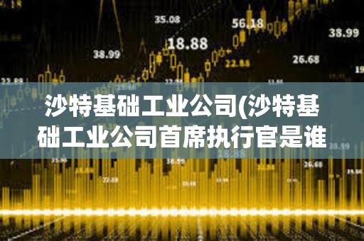 沙特基礎(chǔ)工業(yè)公司(沙特基礎(chǔ)工業(yè)公司首席執(zhí)行官是誰) 沙特基礎(chǔ)工業(yè)公司(沙特基礎(chǔ)工業(yè)公司首席執(zhí)行官是誰)