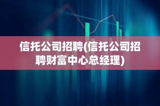 信托公司招聘(信托公司招聘財富中心總經理) 信托公司招聘(信托公司招聘財富中心總經理)