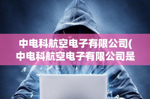 中電科航空電子有限公司(中電科航空電子有限公司是國企嗎)