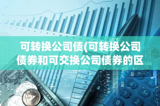 可轉換公司債(可轉換公司債券和可交換公司債券的區別)