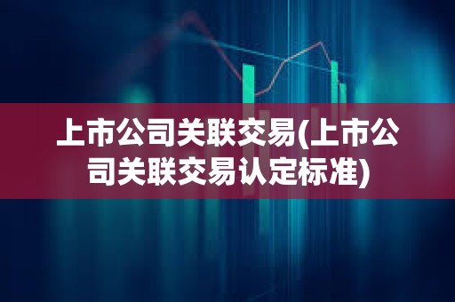 上市公司關聯交易(上市公司關聯交易認定標準) 上市公司關聯交易(上市公司關聯交易認定標準)