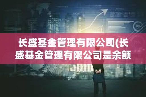長盛基金管理有限公司(長盛基金管理有限公司是余額寶嗎) 長盛基金管理有限公司(長盛基金管理有限公司是余額寶嗎)