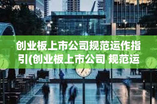 創業板上市公司規范運作指引(創業板上市公司 規范運作指引)
