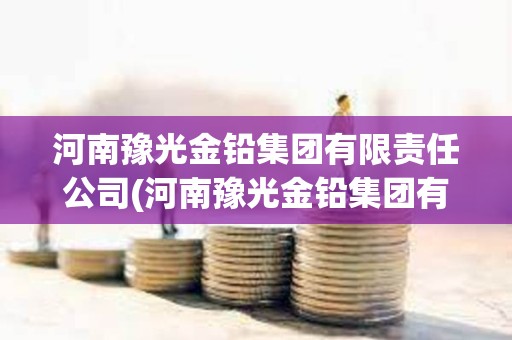 河南豫光金鉛集團有限責任公司(河南豫光金鉛集團有限責任公司招標) 河南豫光金鉛集團有限責任公司(河南豫光金鉛集團有限責任公司招標)