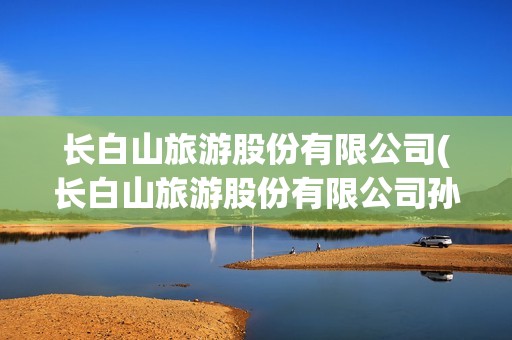 長白山旅游股份有限公司(長白山旅游股份有限公司孫青春)