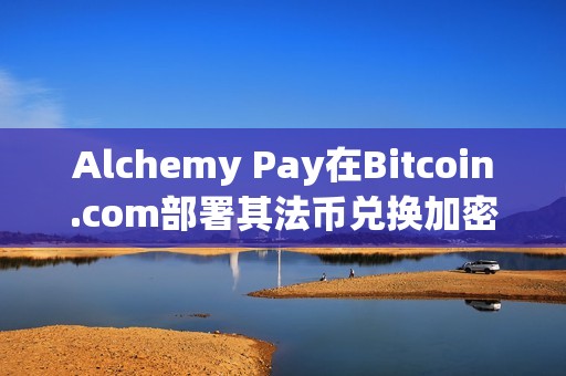 Alchemy Pay在Bitcoin.com部署其法幣兌換加密貨幣服務