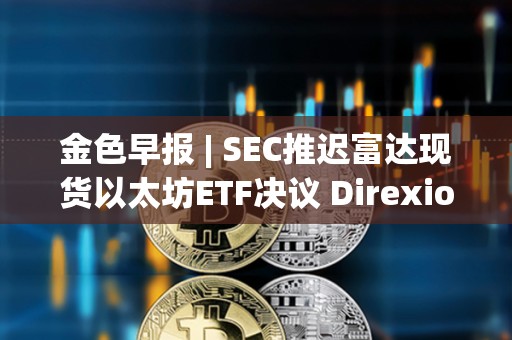 金色早報 | SEC推遲富達現(xiàn)貨以太坊ETF決議 Direxion遞交5支杠桿比特幣ETF申請