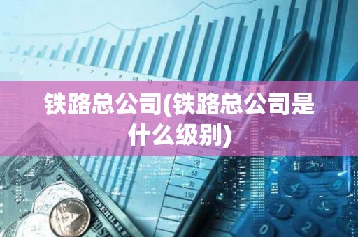 鐵路總公司(鐵路總公司是什么級別)