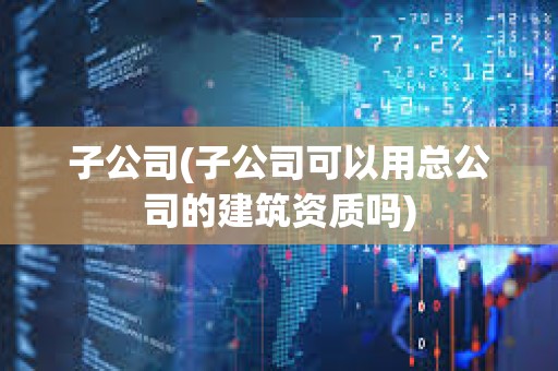 子公司(子公司可以用總公司的建筑資質嗎)