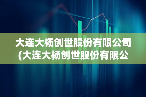 大連大楊創世股份有限公司(大連大楊創世股份有限公司官網)