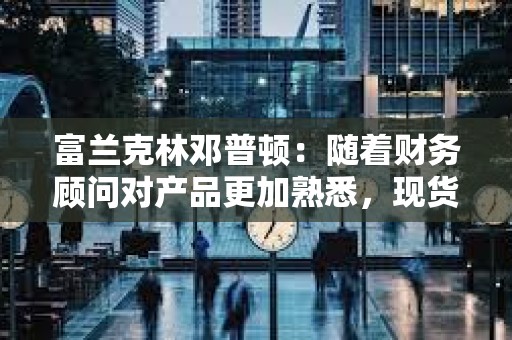 富蘭克林鄧普頓：隨著財務顧問對產品更加熟悉，現貨比特幣ETF將獲得吸引力
