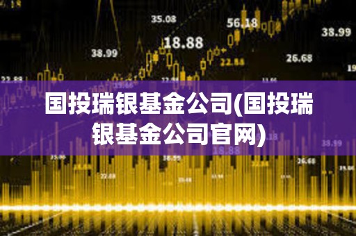 國(guó)投瑞銀基金公司(國(guó)投瑞銀基金公司官網(wǎng))