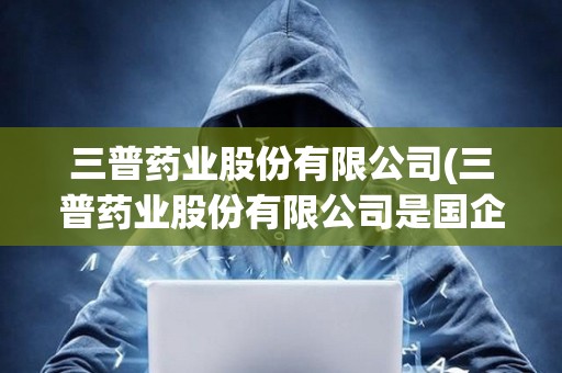 三普藥業(yè)股份有限公司(三普藥業(yè)股份有限公司是國企嗎)