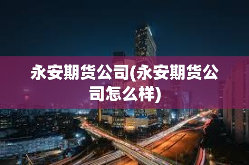 永安期貨公司(永安期貨公司怎么樣)
