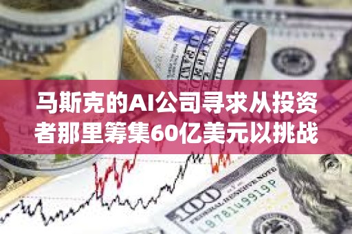 馬斯克的AI公司尋求從投資者那里籌集60億美元以挑戰OpenAI
