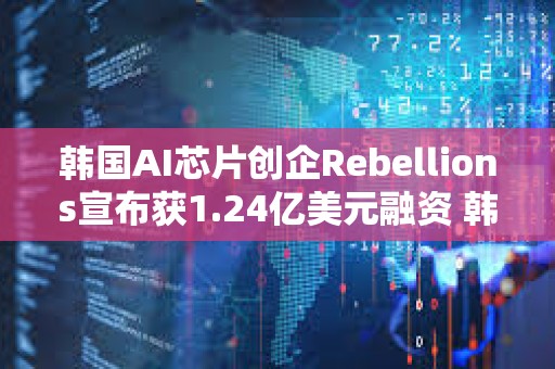 韓國(guó)AI芯片創(chuàng)企Rebellions宣布獲1.24億美元融資 韓國(guó)電信領(lǐng)投