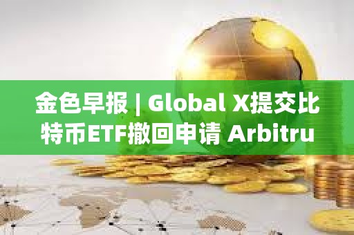 金色早報 | Global X提交比特幣ETF撤回申請 Arbitrum提交部署ArbOS20的AIP提案