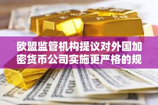 歐盟監管機構提議對外國加密貨幣公司實施更嚴格的規則