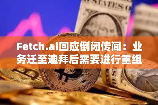 Fetch.ai回應倒閉傳聞：業務遷至迪拜后需要進行重組，運營和代幣FET未受影響