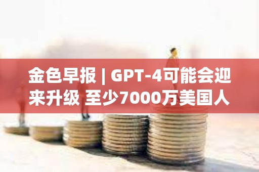 金色早報 | GPT-4可能會迎來升級 至少7000萬美國人擁有加密貨幣
