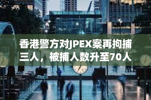 香港警方對JPEX案再拘捕三人，被捕人數升至70人