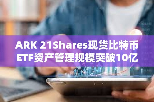 ARK 21Shares現(xiàn)貨比特幣ETF資產(chǎn)管理規(guī)模突破10億美元