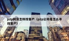 p2p網貸怎樣找客戶（p2p公司是怎么尋找客戶）