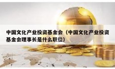中國文化產業投資基金會（中國文化產業投資基金會理事長是什么職位）