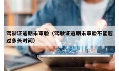 駕駛證逾期未審驗(yàn)（駕駛證逾期未審驗(yàn)不能超過(guò)多長(zhǎng)時(shí)間）