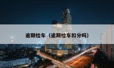 逾期檢車(chē)（逾期檢車(chē)扣分嗎）