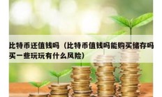 比特幣還值錢嗎（比特幣值錢嗎能購買儲存嗎買一些玩玩有什么風(fēng)險）