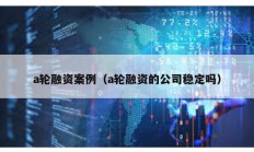 a輪融資案例（a輪融資的公司穩(wěn)定嗎）