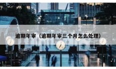 逾期年審（逾期年審三個(gè)月怎么處理）