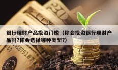 銀行理財產品投資門檻（你會投資銀行理財產品嗎?你會選擇哪種類型?）