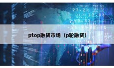 ptop融資市場(chǎng)（p輪融資）