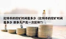 比特幣的挖礦時間是多少（比特幣的挖礦時間是多少 即多久產出一次區塊?）