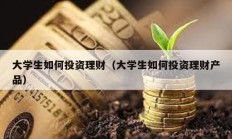 大學生如何投資理財（大學生如何投資理財產品）