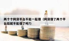 兩個個網(wǎng)貸平臺不能一起借（網(wǎng)貸借了兩個平臺后就不能借了嗎?）