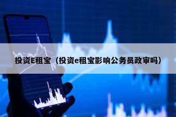 投資E租寶(投資e租寶影響公務員政審嗎)