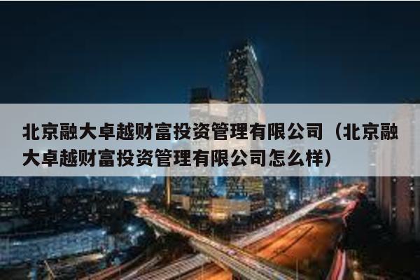 北京融大卓越財富投資管理有限公司(北京融大卓越財富投資管理有限公司怎么樣)