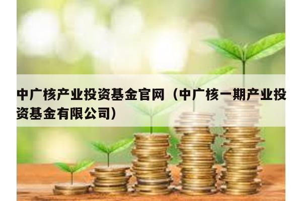 中廣核產業投資基金官網(中廣核一期產業投資基金有限公司)
