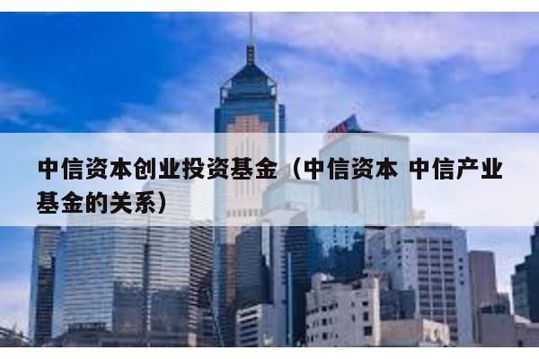 中信資本創業投資基金(中信資本 中信產業基金的關系)