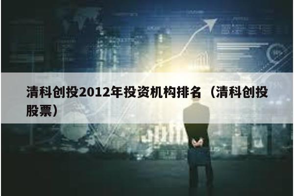 清科創投2012年投資機構排名(清科創投股票)