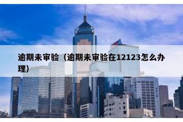 逾期未審驗(逾期未審驗在12123怎么辦理)