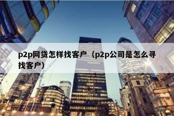 p2p網(wǎng)貸怎樣找客戶(p2p公司是怎么尋找客戶)