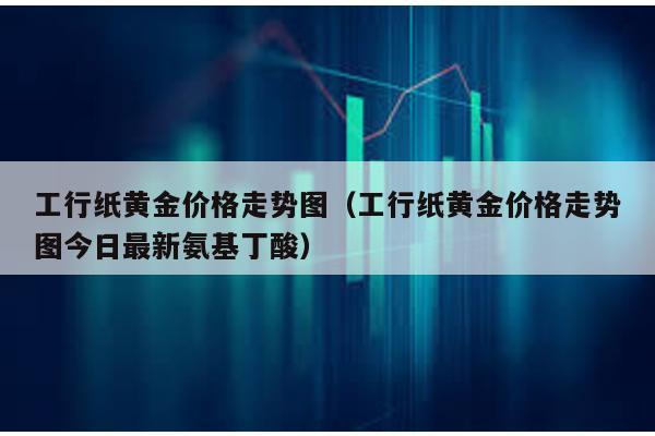 工行紙黃金價格走勢圖(工行紙黃金價格走勢圖今日最新氨基丁酸)