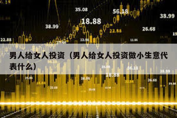 男人給女人投資(男人給女人投資做小生意代表什么)
